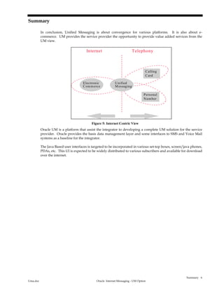 Summary
Uma.doc Oracle Internet Messaging - UM Option
6
Summary
In conclusion, Unified Messaging is about convergence for various platforms. It is also about e-
commerce. UM provides the service provider the opportunity to provide value added services from the
UM view.
TelephonyInternet
Unified
Messaging
Calling
Card
Personal
Number
Electronic
Commerce
Figure 5: Internet Centric View
Oracle UM is a platform that assist the integrator to developing a complete UM solution for the service
provider. Oracle provides the basis data management layer and some interfaces to SMS and Voice Mail
systems as a baseline for the integrator.
The Java Based user interfaces is targeted to be incorporated in various set-top boxes, screen/java phones,
PDAs, etc. This UI is expected to be widely distributed to various subscribers and available for download
over the internet.
 