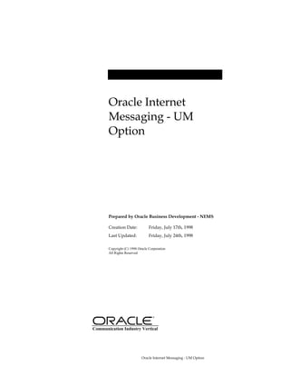 Oracle Internet Messaging - UM Option
Oracle Internet
Messaging - UM
Option
Prepared by Oracle Business Development - NEMS
Creation Date: Friday, July 17th, 1998
Last Updated: Friday, July 24th, 1998
Copyright (C) 1998 Oracle Corporation
All Rights Reserved
Communication Industry Vertical
 