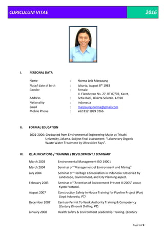 CURICULUM VITAE 2016
Page 1 of 8
I. PERSONAL DATA
Name : Norma Lela Marpaung
Place/ date of birth : Jakarta, August 8th 1983
Gender : Female
Address :
Jl. Flamboyan No. 27, RT 07/02, Karet,
Setia Budi, Jakarta Selatan. 12920
Nationality : Indonesia
Email : marpaung.norma@gmail.com
Mobile Phone : +62 812 1099 0266
II. FORMAL EDUCATION
2001-2006: Graduated from Environmental Engineering Major at Trisakti
University, Jakarta. Subject final assessment: “Laboratory Organic
Waste Water Treatment by Ultraviolet Rays”.
III. QUALIFICATIONS / TRAINING / DEVELOPMENT / SEMINARY
March 2003 Environmental Management ISO 14001
March 2004 Seminar of “Management of Environment and Mining”
July 2004 Seminar of “Heritage Conservation in Indonesia: Observed by
Landscape, Environment, and City Planning aspect.
February 2005 Seminar of “Attention of Environment Present III 2005” about
Kyoto Protocol.
August 2007 Construction Safety In-House Training for Pipeline Project (Punj
Lloyd Indonesia, PT)
December 2007 Century Permit To Work Authority Training & Competency
(Century Dinamik Drilling, PT)
January 2008 Health Safety & Environment Leadership Training. (Century
 