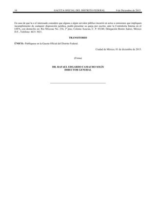 10 GACETA OFICIAL DEL DISTRITO FEDERAL 9 de Diciembre de 2015
En caso de que la o el interesado considere que alguna o algún servidor público incurrió en actos u omisiones que impliquen
incumplimiento de cualquier disposición jurídica, podrá presentar su queja por escrito, ante la Contraloría Interna en el
IAPA, con domicilio en: Río Mixcoac No. 234, 2º piso, Colonia Acacias, C. P. 03240, Delegación Benito Juárez, México
D.F., Teléfono: 4631 3021.
TRANSITORIO
ÚNICO.- Publíquese en la Gaceta Oficial del Distrito Federal.
Ciudad de México, 01 de diciembre de 2015.
(Firma)
DR. RAFAEL EDGARDO CAMACHO SOLÍS
DIRECTOR GENERAL
 