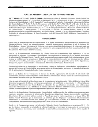 9 de Diciembre de 2015 GACETA OFICIAL DEL DISTRITO FEDERAL 11
JUNTA DE ASISTENCIA PRIVADA DEL DISTRITO FEDERAL
LIC. CARLOS LEONARDO MADRID VARELA, Presidente de la Junta de Asistencia Privada del Distrito Federal, con
fundamento en los artículos 1º, 6°, 8º fracción II, 12 fracciones IV y VI, 13, 67 fracción II, 87, 88, 91 y 116, del Estatuto de
Gobierno del Distrito Federal; 1º, 2º, 3º fracción II, 5º párrafo segundo, y 7 de la Ley Orgánica de la Administración Pública
del Distrito Federal; 1º, 2º, 3º, 4º, 5º, 11, 71 fracciones I, II, III, IV, V, VI, VII, VIII, IX y 72 todos de la Ley de
Procedimiento Administrativo del Distrito Federal; 1º , 2º, 3°, 70, 71, 76, 78 fracción VI, 81, 89 de la Ley de Instituciones
de Asistencia Privada para el Distrito Federal; 1°, 7°, 51 y 78 de la Ley de Transparencia y Acceso a la Información Pública
del Distrito Federal; 1° párrafo primero, 2°, 3° fracción IV, 5° fracción I, 6° párrafos primero y último y 197 del
Reglamento Interior de la Administración Pública del Distrito Federal y numeral 31 de los Lineamientos para la Gestión de
Solicitudes de Información Pública y de Datos Personales a través del Sistema INFOMEX del Distrito Federal, publico el
siguiente aviso: y
CONSIDERANDO
Que la Junta de Asistencia Privada del Distrito Federal es un órgano administrativo desconcentrado de la Administración
Pública del Distrito Federal, con autonomía técnica y operativa, jerárquicamente subordinado al Jefe de Gobierno del
Distrito Federal y tiene por objeto ejercer la vigilancia, asesoría y coordinación de las instituciones de asistencia privada que
se constituyan y operen conforme a esta Ley, y con relación a los actos competencia de esta Junta le es aplicable la Ley del
Procedimiento Administrativo del Distrito Federal.
Que la Ley de Procedimiento Administrativo del Distrito Federal es el ordenamiento legal supletorio a la Ley de
Instituciones de Asistencia Privada para el Distrito Federal, y en virtud de que la primera Ley en cita regula la actuación de
la Administración Pública del Distrito Federal, y por lo tanto de este Órgano desconcentrado frente a los particulares, ya que
en ésta se establece que las actuaciones y diligencias de orden administrativo deben ser ejecutadas en días hábiles,
señalando como inhábiles, entre otros, aquellos en que suspendan de manera general las labores de las dependencias,
delegaciones, órganos desconcentrados o entidades de la Administración Pública del Distrito Federal.
Que de conformidad con lo dispuesto por el artículo 13 del Estatuto de Gobierno del Distrito Federal, los trabajadores al
servicio del Gobierno del Distrito Federal se encuentran sujetos al régimen jurídico previsto por el Apartado B del artículo
123 de la Constitución Política de los Estados Unidos Mexicanos.
Que la Ley Federal de los Trabajadores al Servicio del Estado, reglamentaria del Apartado B del artículo 123
Constitucional, establece que los trabajadores tendrán derecho a disfrutar de dos periodos anuales de vacaciones de diez días
laborales cada uno en las fechas que sean señaladas al efecto.
Que derivado del ejercicio de tal derecho por parte de los trabajadores, la Administración Pública del Distrito Federal debe
determinar la suspensión de labores, por lo que en cumplimiento a lo establecido en los artículos 11 y 71 de la Ley de
Procedimiento Administrativo del Distrito Federal, se señalan los días que deberán ser considerados como inhábiles para
efectos del ordenamiento en cita y del Manual de Trámites y Servicios al Público del Distrito Federal, en consecuencia no
correrán los términos para dar respuesta a las promociones presentadas por los particulares.
Que la Ley de Procedimiento Administrativo del Distrito Federal, establece que los días inhábiles como consecuencia de
vacaciones generales o suspensión de labores en las dependencias, delegaciones, órganos desconcentrados y entidades,
deben hacerse del conocimiento público mediante el Acuerdo que para tal efecto se publique en la Gaceta Oficial del
Distrito Federal. Asimismo, que la mencionada Ley establece que las diligencias o actuaciones del procedimiento
administrativo se efectuarán conforme a los horarios que cada dependencia o entidad de la Administración Pública del
Distrito Federal, previamente establezca y publique en la Gaceta Oficial del Distrito Federal.
Que la Ley de Transparencia y Acceso a la Información Pública del Distrito Federal establece en sus artículos 50, 51 y 78,
que los términos para atender las solicitudes de información pública así como para la interposición de los recursos de
revisión inherentes a las mismas, serán considerados en días hábiles; consecuentemente he tenido a bien expedir el
siguiente:
 