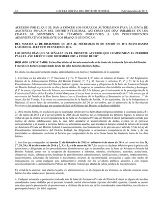 12 GACETA OFICIAL DEL DISTRITO FEDERAL 9 de Diciembre de 2015
ACUERDO POR EL QUE SE DAN A CONCER LOS HORARIOS AUTORIZADOS PARA LA JUNTA DE
ASISTENCIA PRIVADA DEL DISTRITO FEDEDRAL, ASÍ COMO LOS DÍAS INHABILES EN LOS
CUALES SE SUSPENDEN LOS TÉRMINOS INHERENTES A LOS PROCEDIMIENTOS
ADMINISTRATIVOS DURANTE LOS DÍAS QUE SE INDICAN:
DEL MARTES 22 DE DICIEMBRE DE 2015 AL MIÉRCOLES 06 DE ENERO DE 2016 REANUDANDO
LABORES EL JUEVES 07 DE ENERO DE 2016.
LOS DEMÁS DÍAS QUE SE SEÑALAN EN EL PRESENTE ACUERDO QUE COMPRENDAN EL PERIODO
PARA EL AÑO EJERCICIO DE DICIEMBRE 2015 A ENERO DE 2017
HORARIO AUTORIZADO: En los días hábiles el horario autorizado de la Junta de Asistencia Privada del Distrito
Federal es el horario comprendido desde las ocho hasta las diecisiete horas.
En efecto, los días anteriormente citados serán inhábiles con motivo y fundamento en lo siguiente:
1. Con base en los artículos 1º, 3º fracciones I y IV, 5º fracción I, 8º todos en relación al diverso 197 del Reglamento
Interior de la Administración Pública del Distrito Federal; 1º, 7 y 82 fracción I, artículos 1º, 4º y 71 de la Ley de
Procedimiento Administrativo del Distrito Federal vigente, las actuaciones y diligencias de la Junta de Asistencia Privada
del Distrito Federal se practicarán en días y horas hábiles. Al respecto, se consideran días inhábiles los sábados y domingos;
el 1º de enero, el primer lunes de febrero, en conmemoración del 5 de febrero, por el aniversario de la promulgación de la
Constitución Política de los Estados Unidos Mexicanos, el tercer lunes de marzo, en conmemoración del 21 de marzo, por el
aniversario del Natalicio de Don Benito Juárez García, Presidente de la República y Benemérito de las Américas, 1º de
mayo, día del Trabajo, 5 de mayo en conmemoración de la Batalla de Puebla, 16 de septiembre, día de la Independencia
Nacional, el tercer lunes de noviembre, en conmemoración del 20 de noviembre, por el aniversario de la Revolución
Mexicana y los demás días que por acuerdo del Jefe de Gobierno del Distrito se declaren inhábiles.
2. De la misma forma, en los días en que se suspendan labores por las festividades religiosas relativas a la semana santa 24 y
25 de marzo de 2016 y el 2 de noviembre de 2016 día de muertos, no se computarán los términos legales, lo anterior en
virtud de que la oficina de correspondencia de la Junta de Asistencia Privada del Distrito Federal permanecerá cerrada con
motivo de dichas celebraciones para lo cual debe atenderse al acontecimiento de dichos eventos en el ejercicio
correspondiente y en cuanto a las horas hábiles se entenderán aquéllas que atiendan al horario normal de labores de la Junta
de Asistencia Privada del Distrito Federal. Consecuentemente, con fundamento en lo previsto en el artículo 72 de la Ley de
Procedimiento Administrativo del Distrito Federal, las diligencias o actuaciones competencia de la Junta y de sus
autoridades se efectuarán conforme al horario que comprenderá de las ocho horas hasta las diecisiete horas de los días
hábiles.
3. Los días que comprenden del martes 22 de diciembre de 2015 al miércoles 6 de enero de 2016, así como los días 26,
27, 28, 29 y 30 de diciembre de 2016 y 2, 3, 4, 5, y 6 de enero de 2017, los cuales se declaran inhábiles para la práctica de
actuaciones y diligencias en los procedimientos administrativos que se desarrollan ante la Junta de Asistencia Privada del
Distrito Federal, como son la recepción de documentos e informes, trámites, resoluciones, acuerdos, actuaciones,
diligencias, inicio, substanciación, desahogo de procedimientos administrativos, notificaciones, citatorios, emplazamientos,
requerimientos, solicitudes de informes o documentos, recursos de inconformidad, revocación o algún otro medio de
impugnación, así como cualquier acto administrativo emitido por los servidores públicos adscritos a este órgano
desconcentrado de la Administración Pública del Distrito Federal que afecten la esfera jurídica de los particulares.
En virtud de lo anterior, para efectos legales y/o administrativos, en el cómputo de los términos, no deberán contarse como
hábiles los días citados en el presente acuerdo.
4. Cualquier actuación o promoción realizada ante la Junta de Asistencia Privada del Distrito Federal en alguno de los días
considerados como inhábiles por el presente Acuerdo, surtirá efectos hasta el primer día hábil siguiente. Cuando se cuente
con plazo para la presentación de promociones y el último día de éste sea de los considerados como inhábiles, sus efectos se
prorrogarán hasta el día hábil siguiente.
 