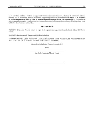 9 de Diciembre de 2015 GACETA OFICIAL DEL DISTRITO FEDERAL 13
5.- Se consideran inhábiles y por tanto se suspenden los términos de las autorizaciones, solicitudes de información pública y
derechos ARCO, documentos, acuerdos, actuaciones, diligencias y recursos de inconformidad del martes 22 de diciembre
de 2015 al 6 de enero de 2016; así como de los días 26 de diciembre de 2016 al 6 de enero de 2017. En virtud de lo
anterior, para efectos legales y/o administrativos correspondientes, en el cómputo de los términos no deberán contarse como
hábiles los días citados con anterioridad.
TRANSITORIOS
PRIMERO.- El presente Acuerdo entrará en vigor al día siguiente de su publicación en la Gaceta Oficial del Distrito
Federal.
SEGUNDO.- Publíquese en la Gaceta Oficial del Distrito Federal.
EN CUMPLIMIENTO A LOS PRECEPTOS LEGALES INVOCADOS EN EL PRESENTE, EL PRESIDENTE DE LA
JUNTA DE ASISTENCIA PRIVADA DEL DISTRITO FEDERAL FIRMA EN:
México, Distrito Federal a 17 de noviembre de 2015
(Firma)
______________________________________________
Lic. Carlos Leonardo Madrid Varela
 