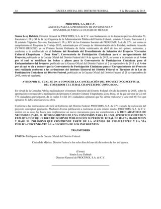 14 GACETA OFICIAL DEL DISTRITO FEDERAL 9 de Diciembre de 2015
PROCDMX, S.A. DE C.V.
AGENCIA PARA LA PROMOCIÓN DE INVERSIONES Y
DESARROLLO PARA LA CIUDAD DE MÉXICO
Simón Levy Dabbah, Director General de PROCDMX, S.A. de C.V. con fundamento en lo dispuesto por los Artículos 71,
fracciones I, IX y XI de la Ley Orgánica de la Administración Pública del Distrito Federal, estatuto Tercero, fracciones I y
II, estatuto Vigésimo Noveno, fracciones I, IX y XIV de los Estatutos Sociales de PROCDMX, S.A. de C.V., así como en
cumplimiento al Programa de Trabajo 2015, autorizado por el Consejo de Administración de la Entidad, mediante Acuerdo
CV/08/01/ORD/2015 en su Primera Sesión Ordinaria de fecha veinticuatro de abril de dos mil quince; asimismo, y
conforme a lo establecido en el Informe del Resultado del Procedimiento de Selección del Proyecto “Corredor
Cultural Chapultepec - Zona Rosa”; Convocatoria de Participación Ciudadana para el enriquecimiento del
Proyecto; publicado en la Gaceta Oficial del Distrito Federal del 18 de agosto de 2015, así como a lo previsto en el Aviso
por el cual se modifican las fechas y plazos para la Convocatoria de Participación Ciudadana para el
Enriquecimiento del Proyecto, publicado en la Gaceta Oficial del Distrito Federal el 2 de septiembre de 2015 y el Aviso
por el cual se da a conocer que la Convocatoria de Participación Ciudadana para el Enriquecimiento del Proyecto
será realizada conforme a las atribuciones del Instituto Electoral del Distrito Federal en Términos de la Ley de
Participación Ciudadana del Distrito Federal, publicado en la Gaceta Oficial del Distrito Federal el 25 de septiembre de
2015, emito el siguiente:
AVISO POR EL CUAL SE DA A CONOCER LA CANCELACIÓN DEL PROYECTO CONCEPTUAL
DEL CORREDOR CULTURAL CHAPULTEPEC-ZONA ROSA.
En virtud de la Consulta Pública realizada por el Instituto Electoral del Distrito Federal el 6 de diciembre de 2015, sobre la
aprobación o rechazo de la realización del proyecto Corredor Cultural Chapultepec-Zona Rosa, en la que un total de 22 mil
370 ciudadanos participaron, de lo cuales 14 mil 201 ciudadanos opinaron que No debía realizarse y siete mil 893 los que
opinaron Sí debía efectuarse esta obra.
Conforme a las instrucciones del Jefe de Gobierno del Distrito Federal, PROCDMX, S.A. de C.V. cancela la realización del
proyecto conceptual propuesto. Mediante diversa publicación a realizarse en este mismo medio, PROCDMX, S.A. de C.V.
emitirá en su caso, las bases para implementar un nuevo mecanismo para dar cumplimento a la DECLARATORIA DE
NECESIDAD PARA EL OTORGAMIENTO DE UNA CONCESIÓN PARA EL USO, APROVECHAMIENTO Y
EXPLOTACIÓN DE UN BIEN DE DOMINIO PÚBLICO CON SUPERFICIE TOTAL DE HASTA 116,000 M2 EN
Y BAJO EL POLÍGONO QUE COMPRENDE PARTE DE LA AVENIDA DE CHAPULTEPEC Y LA VÍA
PÚBLICA CIRCUNDANTE A LA GLORIETA DE LOS INSURGENTES.
TRANSITORIO
ÚNICO.- Publíquese en la Gaceta Oficial del Distrito Federal.
Ciudad de México, Distrito Federal a los ocho días del mes de diciembre de dos mil quince.
(Firma)
Simón Levy Dabbah
Director General de PROCDMX, S.A. de C.V.
 