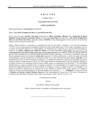 22 GACETA OFICIAL DEL DISTRITO FEDERAL 9 de Diciembre de 2015
E D I C T O S
** E D I C T O **
JUZGADO 53 DE LO CIVIL
EMPLAZAMIENTO
Representante legal de: Grupo Papro, S.A. de C.V.
Señora: Ana María Trinidad Soto Silva y/o Ana María Soto Silva
En los autos del juicio ejecutivo mercantil, promovido por Banco Santander (México), S.A., Institución de Banca
Múltiple, Grupo Financiero Santander México en contra de Grupo Papro, S.A. de C.V. y Ana María Trinidad Soto
Silva y/o Ana María Soto Silva, expediente número 151/2014, el Juez Quincuagésimo Tercero de lo Civil del Distrito
Federal, dicto un auto que a la letra dice:
México, Distrito Federal, a veinticuatro de septiembre del año dos mil quince.- Agréguese a los autos del expediente
151/2014, el escrito que presenta la mandataria judicial de la parte moral parte actora, como lo pide y atendiendo a que no
se cuenta con domicilio alguno de los codemandados, con fundamento en lo dispuesto por el artículo 1070 del Código de
Comercio, se ordena emplazar por medio de edictos a la moral demandada Grupo Papro, S.A. de C.V. y a la
codemandada física Ana maría Trinidad Soto Silva y/o Ana María Soto Silva, por medio de edictos que deberán publicarse
por tres veces consecutivas, en la Gaceta Oficial del Distrito Federal y periódico el “Ovaciones”, haciéndoles saber que
deberá presentarse dentro del término de treinta días siguientes a la última publicación, a recibir las copias de traslado
correspondientes, para dar contestación a la demanda incoada en su contra, ello dentro del plazo legal de ocho días, con el
apercibimiento que de no hacerlo precluirá su derecho, y se tendrán por negados los hechos de la demanda que dejó de
contestar, atento a lo dispuesto por el artículo 315, del Código Federal de Procedimientos Civiles de aplicación supletoria y
se seguirá el juicio en su contumacia; para los efectos citados, queda a su disposición en la Secretaría “A” de este Órgano
Jurisdiccional, las copias de traslado de ley, así mismo se apercibe a los codemandados en el sentido de que si pasado el
término del emplazamiento hecho en la forma indicada no comparece a juicio, se seguirá el mismo en su rebeldía y se le
harán las posteriores notificaciones en términos de lo que establece el artículo 1070, último párrafo, del Código de
Comercio, es decir, por boletín judicial, en el local del juzgado sin su presencia…..”. “…. Notifíquese.- Lo proveyó y firma
el Maestro en Derecho Andrés Martínez Guerrero, Juez Quincuagésimo Tercero de lo Civil, ante la Secretaria de
Acuerdos Licenciada Rosario Adriana Carpio Carpio, quien autoriza y da fe.- Doy fe.- R u b r i c a s.-
La Secretaria de Acuerdos
(Firma)
Lda. Rosario Adriana Carpio Carpio.
México, Distrito Federal, a veintinueve de Septiembre de dos mil quince.
 