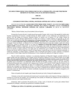9 de Diciembre de 2015 GACETA OFICIAL DEL DISTRITO FEDERAL 23
ESTADOS UNIDOS MEXICANOS, PODER JUDICIAL DE LA FEDERACIÓN, JUZGADO TERCERO DE
DISTRITO EN MATERIA CIVIL EN EL DISTRITO FEDERAL.
EDICTO
PARA EMPLAZAR A:
CONSORCIO INDUSTRIAL SIMTRA, SOCIEDAD ANÓNIMA DE CAPITAL VARIABLE.
QUE EN LOS AUTOS DEL JUICIO EJECUTIVO MERCANTIL 31/2015-V, SEGUIDO POR IMPULSORA
DE DESARROLLO INTEGRAL, SOCIEDAD ANÓNIMA DE CAPITAL VARIABLE CONTRA CONSORCIO
INDUSTRIAL SIMTRA, SOCIEDAD ANÓNIMA DE CAPITAL VARIABLE, SE DICTO EL SIGUIENTE
ACUERDO:
“México, Distrito Federal, once de noviembre de dos mil quince.
En atención al escrito del actor y estado procesal que guarda el asunto, toda vez que se han agotado los medios para
localizar el domicilio de Consorcio, sociedad anónima de capital variable; en esas condiciones, con fundamento en el
artículo 1070 del Código de Comercio Industrial Sinitra, en relación con el numeral 315 del Código Federal de
Procedimientos Civiles, aplicado supletoriamente al código de la materia, se ordena emplazar al enjuiciado en cita, por
edictos que se publicarán por tres veces consecutivas y de manera simultánea tanto en el periódico El Sol de México, así
como en la Gaceta Oficial del Gobierno del Distrito Federal, haciéndole saber al demandado que debe presentarse ante
el Juzgado Tercero de Distrito en Materia Civil en el Distrito Federal dentro de treinta días contados a partir de la última
publicación, conteste la demanda incoada en su contra por Impulsora de Desarrollo Integral, sociedad anónima de
capital variable, quedando a disposición en el local de este juzgado copia simple del escrito de demanda, así como sus
respectivos anexos; asímismo señale domicilio para oír y recibir notificaciones en esta jurisdicción, bajo el apercibimiento
que de no hacerlo, se harán conforme a las reglas para las notificaciones que no deban ser personales, lo anterior en
términos del artículo 1069 del Código de Comercio; de igual manera, se apercibe que en caso de no contestar la demanda, se
tendrá por contestada en sentido negativo, quedando a salvo los derechos para probar en contra, conforme a lo dispuesto
por el ordinal 332 del Código Federal de Procedimientos Civiles, de aplicación supletoria al Código de Comercio.
Para los efectos anteriores, requiérase a la enjuiciante Impulsora de Desarrollo Integral, sociedad anónima de
capital variable, para que comparezca a este Juzgado Tercero de Distrito en Materia Civil en el Distrito Federal, sito en calle
Sidar y Rovirosa esquina Eduardo Molina, colonia del Parque, delegación Venustiano Carranza, acceso tres, primer nivel,
Edificio Sede del Poder Judicial de la Federación, San Lázaro Distrito Federal, a efecto de cumplir lo siguiente: a) recoger
los edictos que se encuentran a su disposición, dentro del plazo de tres días contados a partir de que surta efectos la
notificación del presente auto, en términos de lo dispuesto por el artículo 1079, fracción VI del Código de Comercio; b) en
su oportunidad, exhiba el comprobante de pago de las publicaciones correspondientes, en igual plazo a partir del día
siguiente que se pongan a su disposición los edictos; y c) exhibir las publicaciones correspondientes dentro de los tres días
siguientes a la última de ellas, apercibida que de hacer caso omiso a cualquiera de los supuestos anteriores, se dara de baja
el presente asunto por falta de interés, lo anterior atendiendo al principio de justicia pronta y expedita consagrado en el
artículo 17 constitucional.
Fíjese en la puerta de este Juzgado copia íntegra del presente por todo el tiempo del emplazamiento.
Asimismo, se hace del conocimiento de la actora que los presentes edictos serán impresos el día que comparezca a
recibirlos en el local de este juzgado, con la salvedad que estos puedan ser firmados por cualquiera de los Secretarios de
Acuerdos adscritos a este órgano jurisdiccional.
Finalmente, dada la naturaleza del presente juicio, se deja a salvo el derecho de la actora para señalara bienes
susceptibles de embargo y suficientes que garanticen la cantidad reclamada.
Notifíquese por edictos a la enjuiciada y personalmente al accionante.
 