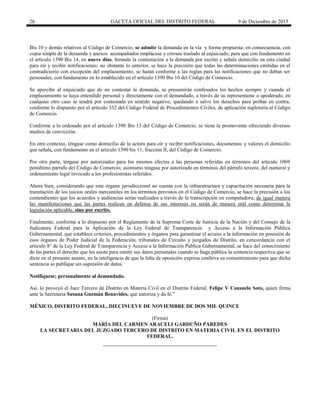 26 GACETA OFICIAL DEL DISTRITO FEDERAL 9 de Diciembre de 2015
Bis 10 y demás relativos al Código de Comercio, se admite la demanda en la vía y forma propuesta; en consecuencia, con
copia simple de la demanda y anexos acompañados emplácese y córrase traslado al enjuiciado, para que con fundamento en
el artículo 1390 Bis 14, en nueve días, formule la contestación a la demanda por escrito y señale domicilio en esta ciudad
para oír y recibir notificaciones; no obstante lo anterior, se hace la precisión que todas las determinaciones emitidas en el
contradictorio con excepción del emplazamiento, se harán conforme a las reglas para las notificaciones que no deban ser
personales, con fundamento en lo establecido en el artículo 1390 Bis 10 del Código de Comercio.
Se apercibe al enjuiciado que de no contestar la demanda, se presumirán confesados los hechos siempre y cuando el
emplazamiento se haya entendido personal y directamente con el demandado, a través de su representante o apoderado, en
cualquier otro caso se tendrá por contestada en sentido negativo, quedando a salvo los derechos para probar en contra,
conforme lo dispuesto por el artículo 332 del Código Federal de Procedimientos Civiles, de aplicación supletoria al Código
de Comercio.
Conforme a lo ordenado por el artículo 1390 Bis 13 del Código de Comercio, se tiene la promovente ofreciendo diversos
medios de convicción.
En otro contexto, téngase como domicilio de la actora para oír y recibir notificaciones, documentos y valores el domicilio
que señala, con fundamento en el artículo 1390 bis 11, fracción II, del Código de Comercio.
Por otra parte, téngase por autorizados para los mismos efectos a las personas referidas en términos del artículo 1069
penúltimo párrafo del Código de Comercio; asimismo téngase por autorizado en términos del párrafo tercero, del numeral y
ordenamiento legal invocado a los profesionistas referidos.
Ahora bien, considerando que este órgano jurisdiccional no cuenta con la infraestructura y capacitación necesaria para la
tramitación de los juicios orales mercantiles en los términos previstos en el Código de Comercio, se hace la precisión a los
contendientes que los acuerdos y audiencias serán realizados a través de la transcripción en computadora; de igual manera
las manifestaciones que las partes realicen en defensa de sus intereses no serán de manera oral como determina la
legislación aplicable, sino por escrito.
Finalmente, conforme a lo dispuesto por el Reglamento de la Suprema Corte de Justicia de la Nación y del Consejo de la
Judicatura Federal para la Aplicación de la Ley Federal de Transparencia y Acceso a la Información Pública
Gubernamental, que establece criterios, procedimientos y órganos para garantizar el acceso a la información en posesión de
esos órganos de Poder Judicial de la Federación, tribunales de Circuito y juzgados de Distrito, en concordancia con el
artículo 8° de la Ley Federal de Transparencia y Acceso a la Información Pública Gubernamental, se hace del conocimiento
de las partes el derecho que les asiste para omitir sus datos personales cuando se haga pública la sentencia respectiva que se
dicte en el presente asunto, en la inteligencia de que la falta de oposición expresa conlleva su consentimiento para que dicha
sentencia se publique sin supresión de datos.
Notifíquese; personalmente al demandado.
Así, lo proveyó el Juez Tercero de Distrito en Materia Civil en el Distrito Federal, Felipe V Consuelo Soto, quien firma
ante la Secretaria Susana Guzmán Benavides, que autoriza y da fe.”
MÉXICO, DISTRITO FEDERAL, DIECINUEVE DE NOVIEMBRE DE DOS MIL QUINCE
(Firma)
MARÍA DEL CARMEN ARACELI GARDUÑO PAREDES
LA SECRETARIA DEL JUZGADO TERCERO DE DISTRITO EN MATERIA CIVIL EN EL DISTRITO
FEDERAL.
 
