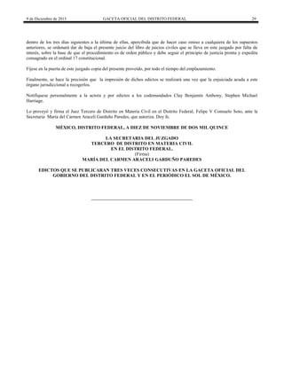 9 de Diciembre de 2015 GACETA OFICIAL DEL DISTRITO FEDERAL 29
dentro de los tres días siguientes a la última de ellas, apercibida que de hacer caso omiso a cualquiera de los supuestos
anteriores, se ordenará dar de baja el presente juicio del libro de juicios civiles que se lleva en este juzgado por falta de
interés, sobre la base de que el procedimiento es de orden público y debe seguir el principio de justicia pronta y expedita
consagrado en el ordinal 17 constitucional.
Fíjese en la puerta de este juzgado copia del presente proveído, por todo el tiempo del emplazamiento.
Finalmente, se hace la precisión que la impresión de dichos edictos se realizará una vez que la enjuiciada acuda a este
órgano jurisdiccional a recogerlos.
Notifíquese personalmente a la actora y por edictos a los codemandados Clay Benjamín Anthony, Stephen Michael
Harriage.
Lo proveyó y firma el Juez Tercero de Distrito en Materia Civil en el Distrito Federal, Felipe V Consuelo Soto, ante la
Secretaria María del Carmen Araceli Garduño Paredes, que autoriza. Doy fe.
MÉXICO, DISTRITO FEDERAL, A DIEZ DE NOVIEMBRE DE DOS MIL QUINCE
LA SECRETARIA DEL JUZGADO
TERCERO DE DISTRITO EN MATERIA CIVIL
EN EL DISTRITO FEDERAL.
(Firma)
MARÍA DEL CARMEN ARACELI GARDUÑO PAREDES
EDICTOS QUE SE PUBLICARAN TRES VECES CONSECUTIVAS EN LA GACETA OFICIAL DEL
GOBIERNO DEL DISTRITO FEDERAL Y EN EL PERIÓDICO EL SOL DE MÉXICO.
 