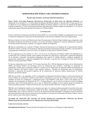 9 de Diciembre de 2015 GACETA OFICIAL DEL DISTRITO FEDERAL 3
ADMINISTRACIÓN PÚBLICA DEL DISTRITO FEDERAL
SECRETARÍA DE EDUCACIÓN DEL DISTRITO FEDERAL
MTRA. MARÍA ALEJANDRA BARRALES MAGDALENO, SECRETARIA DE EDUCACIÓN DEL DISTRITO FEDERAL, con
fundamento en los artículos 87 y 115 del Estatuto de Gobierno del Distrito Federal; 15 fracción XIX, 16 fracciones II, IV y
23 Quater de la Ley Orgánica de la Administración Pública del Distrito Federal; 13 de la Ley de Educación del Distrito
Federal; los artículos 6 y 7 de la Ley Protección de Datos Personales para el Distrito Federal; los numerales 6, 7, 8 y 9 de los
Lineamientos para la Protección de Datos Personales en el Distrito Federal.
CONSIDERANDO
I. Que la Secretaría de Educación del Distrito Federal (SEDU) es un ente público obligado al cumplimiento de las normas
en materia de transparencia y protección de datos personales, en los términos señalados en las leyes reglamentarias.
II. Que el Artículo 6 de la Ley de Protección de Datos Personales para el Distrito Federal establece que corresponde a cada
ente público determinar, por medio de su titular o, en su caso, del órgano competente, la creación, modificación o supresión
de sistemas de datos personales, conforme a su respectivo ámbito de competencia.
III. Que de conformidad con el artículo 23 Quater, fracción IX fracción de la Ley Orgánica de la Administración Pública
del Distrito Federal, se faculta a la Secretaría de educación del Distrito Federal para formular, fomentar y ejecutar políticas
y programas que contribuyan a elevar los niveles y la calidad de la educación en el Distrito Federal;
IV. En congruencia con los artículos 13, 105 y 119 de la Ley de Educación del Distrito Federal, ésta dependencia en
coordinación con el Gobierno Federal, puede establecer programas de capacitación, actualización y superación pedagógica
de los docentes; desarrollar innovaciones pedagógicas para mejorar la calidad educativa; establecer programas de
capacitación, actualización y superación pedagógica de los docentes, y que para ello se inauguró el Centro de Formación
Docente y Escuela para Padres CDMX.
V. Que de conformidad con el artículo 119 Novenus fracciones XII y XIII del Reglamento Interior de la Administración
Pública del Distrito Federal, esta Secretaría cuenta con atribuciones para formular y desarrollar los programas de
capacitación continua para el personal académico y docente de las instituciones de educación pública pertenecientes al
Sistema Educativo del Distrito Federal y para impulsar políticas y formular los lineamientos para la actualización,
formación y superación del personal académico de las instituciones de educación pública pertenecientes al Sistema
Educativo del Distrito Federal.
VII. Que con fecha 11 de septiembre de 2015, la Secretaría de Educación del Distrito Federal y la Dirección General del
Servicio Público de Localización Telefónica (LOCATEL), suscribieron un convenio de Colaboración que tiene por objeto
establecer las bases de coordinación y colaboración entre "LAS PARTES", para llevar a cabo el pre-registro que los
aspirantes de los programas de "Educación Por Ti" y "Contigo Maestr@", que se realicen vía internet a través de la página
electrónica: http://www.locatel.df.gob.mx; por lo que la información recabada en el pre-registro estará en custodia del
Sistema de Datos personales "Sistema de Información y de Captura de Datos (SICAD)" a cargo de "LOCATEL".
VII. Que con la finalidad de cumplir con los principios que rigen a los sistemas de datos personales en posesión de los entes
públicos, tales como licitud, consentimiento, calidad de los datos, confidencialidad y seguridad, así como disponibilidad y
temporalidad a que se refiere el Artículo 5° de la Ley de Protección de Datos Personales, es imperativo crear un sistema de
datos personales para cada una de las acciones que los recopilen en la Secretaría de Educación del Distrito Federal, motivos
por los cuales se tiene a bien emitir el siguiente:
ACUERDO DE CREACIÓN DEL SISTEMA DE DATOS PERSONALES DENOMINADO “SISTEMA DE DATOS
PERSONALES DE LOS INSCRITOS EN EL PROGRAMA CONTIGO MAESTR@”
I. IDENTIFICACIÓN DEL SISTEMA
Denominación del Sistema: “Sistema de Datos Personales de los inscritos en el Programa Contigo Maestr@"
 