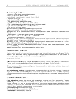 4 GACETA OFICIAL DEL DISTRITO FEDERAL 9 de Diciembre de 2015
Normatividad aplicable al Sistema
Constitución Política de los Estados Unidos Mexicanos;
Estatuto de Gobierno del Distrito Federal;
Ley Orgánica de la Administración Pública del Distrito Federal;
Ley General de Educación;
Ley de Educación del Distrito Federal;
Ley de Desarrollo Social para el Distrito Federal;
Ley del Programa de Derechos Humanos del Distrito Federal;
Ley de Transparencia y Acceso a la Información Pública del Distrito Federal;
Ley de Protección de Datos Personales para el Distrito Federal;
Ley de Archivos del Distrito Federal;
Reglamento Interior de la Administración Pública del Distrito Federal;
Reglamento de la Ley de Desarrollo Social para el Distrito Federal;
Reglamento de la Ley de Transparencia y Acceso a la Información Pública para la Administración Pública del Distrito
Federal;
Lineamientos para la Protección de Datos Personales en el Distrito Federal;
Programa General de Desarrollo del Distrito Federal 2013-2018;
Programa Sectorial de Educación y Cultura 2013-2018;
Aviso por el que se da a conocer la Convocatoria para el ingreso al curso de preparación para la evaluación del desempeño
docente del Programa "Contigo Maestr@" 2015-2016
Aviso por el que se da a conocer la Convocatoria para el ingreso al curso de preparación para los exámenes de CENEVAL
EGAL-PRE Y EGAL-PRI del Programa "Contigo Maestr@" 2015-2016;
Aviso por el que se da a conocer la Convocatoria para el ingreso al curso de gestión educativa del Programa "Contigo
Maestr@" 2015-2016, y
Manual Administrativo de la Secretaría de Educación del Distrito Federal.
Finalidad del Sistema y usos previstos
Registrar la inscripción del personal docente interesado o que participe en las actividades educativas del Programa "Contigo
Maestr@", para identificar la cantidad de personas inscritas e integrar listado de beneficiarios. Así como registrar su
asistencia y participaciones, para la emisión de la constancia correspondiente.
II. ORIGEN DE LOS DATOS
i) Personas o grupos sobre las que se pretende obtener datos de carácter personal o están obligados a suministrarlos:
Personal docente interesado que participe en las actividades educativas del Programa "Contigo Maestr@".
ii) Procedencia de los datos: directamente del personal docente interesado que participe en las actividades educativas del
Programa "Contigo Maestr@".
iii) Procedimiento de obtención: el interesado deberá elaborar un formulario de pre-registro electrónico a través de la
página de Locatel: http://www.locatel.df.gob.mx, posteriormente imprimirá un formato mismo que deberá requisitar y
entregar personalmente junto con la documentación soporte al personal asignado de la Secretaría de Educación del Distrito
Federal.
III. ESTRUCTURA BÁSICA DEL SISTEMA
Datos identificativos: Nombre, edad, género, lugar de nacimiento, fotografía, Clave Única de Registro de Población
(CURP), Registro Federal de Contribuyentes (RFC), domicilio, firma, fecha de nacimiento, nacionalidad, folio nacional
(anverso credencial IFE), lugar de nacimiento, matrícula del servicio militar nacional, número de pasaporte, número
identificador (OCR) (reverso de la credencial de elector expedida por el Instituto Federal Electoral ahora Instituto Nacional
Electoral), número de teléfono celular y número de teléfono particular.
Datos electrónicos: Correo electrónico no oficial.
Datos académicos: Trayectoria educativa, Cédula Profesional.
Datos laborales: Trayectoria laboral, ocupación.
 