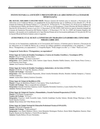 8 GACETA OFICIAL DEL DISTRITO FEDERAL 9 de Diciembre de 2015
INSTITUTO PARA LA ATENCIÓN Y PREVENCIÓN DE LAS ADICCIONES EN LA CIUDAD DE
MÉXICO (IAPA)
DR. RAFAEL EDGARDO CAMACHO SOLÍS, Director General del Instituto para la Atención y Prevención de las
Adicciones en la Ciudad de México, en cumplimiento de las disposiciones que se establecen en los artículos 97 y 98 del
Estatuto de Gobierno del Distrito Federal; 2°, 3° fracción IV, 70 fracción II y 71 fracciones I, II y IX de la Ley Orgánica de
la Administración Pública del Distrito Federal, 97 y 101 de la Ley de Presupuesto y Gasto Eficiente del Distrito Federal, 8°
fracción IX, 64 fracción II, incisos c), g) y k) y 71 fracciones I, II, XII, XVII y XXV de la Ley para la Atención Integral del
Consumo de Sustancias Psicoactivas del Distrito Federal; y 18 fracciones I, VI, VII, X y XXIV del Estatuto Orgánico del
Instituto; y de acuerdo con lo establecido en la base Décima Primera de la Convocatoria publicada el 23 de julio de 2015 en
la Gaceta Oficial del Distrito Federal, emito el siguiente:
AVISO POR EL CUAL SE DAN A CONOCER LOS TRABAJOS GANADORES DEL CONCURSO
MIRADA LIBRE 2015.
Con base en los lineamientos establecidos en la Convocatoria del Concurso, el Instituto para la Atención y Prevención de
las Adicciones en la Ciudad de México da a conocer los trabajos ganadores correspondientes a las categorías: 1. Teatro
Breve: “Protagonistas y no espectadores”; 2. Fotografía Digital: “Ponle imagen a tu idea” y; 3. Video: “Hazlo en Corto”.
Categoría de Teatro Breve: “Protagonistas y no espectadores”
Primer lugar de Centros de Estudios Tecnológicos y Centros de Estudios Científicos y Tecnológicos (IPN):
Plantel: CECyT 9 “Juan de Dios Bátiz”;
Nombre del Trabajo: “Tú tienes la decisión”;
Integrantes: Alexis Badillo Ortiz, Jesús Antonio López García, Brandon Padilla Gamero, Atziri Naomi Ponce Correa y
Luis Francisco Sosa Xiqui;
Asesor: José Francisco Daniel Báez.
Primer lugar de Centros de Estudios Tecnológicos, Industriales y de Servicios (CETIS):
Plantel: CETIS No. 51 “José Ma. Morelos y Pavón”;
Nombre del Trabajo: “Alternante”;
Integrantes: Alan Yair Hernández Raymundo, Alitzel Amalia Hernández Briseño, Brandon Andrade Samperio y Vanessa
Arellano Espinoza;
Asesor: Austin Deen Adderly Gutiérrez González.
Primer lugar de Colegio de Bachilleres (CB):
Plantel: Colegio de Bachilleres Plantel 2, Cien metros “Elisa Acuña Rosseti”;
Nombre del Trabajo: “Breve compendio de realidades”;
Integrantes: Eduardo Isaid Soto Espinosa, Lizeth Alejandra Hernández Gutiérrez y Laura Andrea Pérez Pérez;
Asesora: Marlene Serrano Solorio.
Primer lugar de Colegio de Ciencias y Humanidades y Escuela Nacional Preparatoria (UNAM):
Plantel: CCH Plantel Azcapotzalco;
Nombre del Trabajo: “El Circo”;
Integrantes: Francisco Arath Escamilla López, Estrella Guadalupe Escobar Salazar, Brenda Ortega Manrique y Rocío
Sarahí Sánchez Fuentes;
Asesor: Brian Gómez del Villar Montes de Oca.
Primer lugar de Colegio Nacional de Educación Profesional Técnica (CONALEP):
Plantel: CONALEP Iztapalapa III;
Nombre del Trabajo: “Todos podemos”;
Integrantes: Luis Daniel Baltazar Chávez, Jesús Benjamín Domínguez Pacheco, Karen Belén Magdaleno Zamora, Omar
Rogelio Montes de Oca Martínez y Yatziri Rivera Ogarrio;
Asesora: Claudia Rebeca Álvarez Hernández.
 