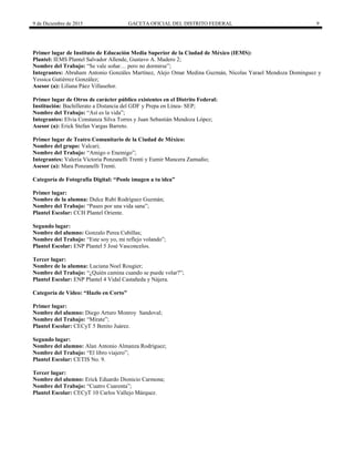 9 de Diciembre de 2015 GACETA OFICIAL DEL DISTRITO FEDERAL 9
Primer lugar de Instituto de Educación Media Superior de la Ciudad de México (IEMS):
Plantel: IEMS Plantel Salvador Allende, Gustavo A. Madero 2;
Nombre del Trabajo: “Se vale soñar… pero no dormirse”;
Integrantes: Abraham Antonio Gonzáles Martínez, Alejo Omar Medina Guzmán, Nicolas Yarael Mendoza Dominguez y
Yessica Gutiérrez González;
Asesor (a): Liliana Páez Villaseñor.
Primer lugar de Otros de carácter público existentes en el Distrito Federal:
Institución: Bachillerato a Distancia del GDF y Prepa en Línea- SEP;
Nombre del Trabajo: “Así es la vida”;
Integrantes: Elvia Constanza Silva Torres y Juan Sebastián Mendoza López;
Asesor (a): Erick Stefan Vargas Barreto.
Primer lugar de Teatro Comunitario de la Ciudad de México:
Nombre del grupo: Valcari;
Nombre del Trabajo: “Amigo o Enemigo”;
Integrantes: Valeria Victoria Ponzanelli Trenti y Eumir Mancera Zamudio;
Asesor (a): Mara Ponzanelli Trenti.
Categoría de Fotografía Digital: “Ponle imagen a tu idea”
Primer lugar:
Nombre de la alumna: Dulce Rubí Rodríguez Guzmán;
Nombre del Trabajo: “Paseo por una vida sana”;
Plantel Escolar: CCH Plantel Oriente.
Segundo lugar:
Nombre del alumno: Gonzalo Perea Cubillas;
Nombre del Trabajo: “Este soy yo, mi reflejo volando”;
Plantel Escolar: ENP Plantel 5 José Vasconcelos.
Tercer lugar:
Nombre de la alumna: Luciana Noel Rougier;
Nombre del Trabajo: “¿Quién camina cuando se puede volar?”;
Plantel Escolar: ENP Plantel 4 Vidal Castañeda y Nájera.
Categoría de Video: “Hazlo en Corto”
Primer lugar:
Nombre del alumno: Diego Arturo Monroy Sandoval;
Nombre del Trabajo: “Mírate”;
Plantel Escolar: CECyT 5 Benito Juárez.
Segundo lugar:
Nombre del alumno: Alan Antonio Almanza Rodríguez;
Nombre del Trabajo: “El libro viajero”;
Plantel Escolar: CETIS No. 9.
Tercer lugar:
Nombre del alumno: Erick Eduardo Dionicio Carmona;
Nombre del Trabajo: “Cuatro Cuarenta”;
Plantel Escolar: CECyT 10 Carlos Vallejo Márquez.
 