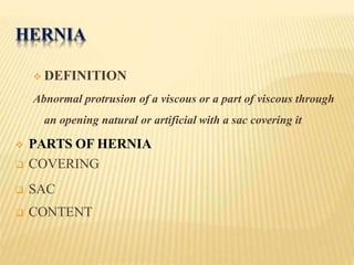 HERNIA
 DEFINITION
Abnormal protrusion of a viscous or a part of viscous through
an opening natural or artificial with a sac covering it
 PARTS OF HERNIA
 COVERING
 SAC
 CONTENT
 