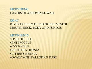 COVERING
LAYERS OF ABDOMINAL WALL
SAC
DIVERTICULUM OF PERITONEUM WITH
MOUTH, NECK, BODY AND FUNDUS
CONTENTS
OMENTOCELE
ENTEROCELE
CYSTOCELE
RICHTER′S HERNIA
LITTRE′S HERNIA
OVARY WITH FALLOPIAN TUBE
 