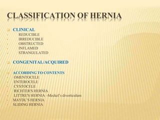 CLASSIFICATION OF HERNIA
 CLINICAL





REDUCIBLE
IRREDUCIBLE
OBSTRUCTED
INFLAMED
STRANGULATED
 CONGENITAL/ACQUIRED
 ACCORDING TO CONTENTS
 OMENTOCELE
 ENTEROCELE
 CYSTOCELE
 RICHTER′S HERNIA
 LITTRE′S HERNIA -Meckel’s diverticulum
 MAYDL’S HERNIA
 SLIDING HERNIA
 