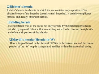 Richter’s hernia
Richter’s hernia is a hernia in which the sac contains only a portion of the
circumference of the intestine (usually small intestine). It usually complicates
femoral and, rarely, obturator hernias.
Sliding hernia
Here posterior wall of the sac is not only formed by the parietal peritoneum,
but also by sigmoid colon with its mesentery on left side; caecum on right side
and often with portion of the bladder.
Maydl’s hernia (Hernia-in-W)
Here a loop of bowel in the form of ‘W’lies in the hernial sac and the centre
portion of the ‘W’loop is strangulated and lies within the abdominal cavity.
 