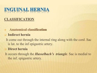 INGUINAL HERNIA
CLASSIFICATION
 Anatomical classification
 Indirect hernia
It come out through the internal ring along with the cord .Sac
is lat. to the inf epigastric artery.
 Direct hernia
It occurs through the Hasselbach’s triangle. Sac is medial to
the inf. epigastric artery.
 