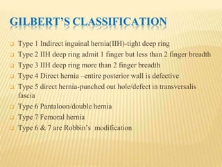GILBERT’S CLASSIFICATION
 Type 1 Indirect inguinal hernia(IIH)-tight deep ring
 Type 2 IIH deep ring admit 1 finger but less than 2 finger breadth
 Type 3 IIH deep ring more than 2 finger breadth
 Type 4 Direct hernia –entire posterior wall is defective
 Type 5 direct hernia-punched out hole/defect in transversalis
fascia
 Type 6 Pantaloon/double hernia
 Type 7 Femoral hernia
 Type 6 & 7 are Robbin’s modification
 