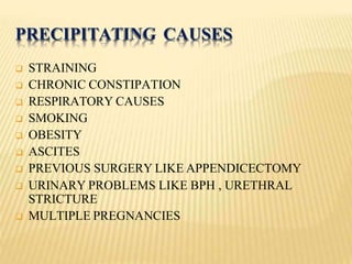 PRECIPITATING CAUSES
 STRAINING
 CHRONIC CONSTIPATION
 RESPIRATORY CAUSES
 SMOKING
 OBESITY
 ASCITES
 PREVIOUS SURGERY LIKE APPENDICECTOMY
 URINARY PROBLEMS LIKE BPH , URETHRAL
STRICTURE
 MULTIPLE PREGNANCIES
 