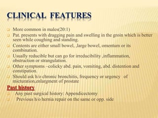 CLINICAL FEATURES
 More common in males(20:1)
 Pat. presents with dragging pain and swelling in the groin which is better
seen while coughing and standing.
 Contents are either small bowel, ,large bowel, omentum or its
combination.
 Usually reducible but can go for irreducibility ,inflammation,
obstruction or strangulation.
 Other symptoms –colicky abd. pain, vomiting, abd. distention and
constipation.
 Should ask h/o chronic bronchitis, frequency or urgency of
micturation,enlargment of prostate
Past history
 Any past surgical history: Appendicectomy
 Previous h/o hernia repair on the same or opp. side
 