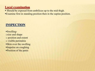 Local examination
 Should be exposed from umbilicus up to the mid thigh.
Examine first in standing position then in the supine position.
INSPECTION
Swelling-
osize and shape
o position and extent
o visible peristalsis
Skin over the swelling
Impulse on coughing
Position of the penis
 