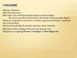 PALPATION
Temp. tenderness
Position and extent
Get above the swelling(scrotal & inguino scrotal swelling)
The root of scrotum is held between the thumb infront and other fingers
behind in an attempt to reach above swelling. Inguinoscrotal Hernia –cannot get
above the swelling
Consistency(doughy & granular omentum elastic-intestine)
Relation of the swelling to the testis and sprmatic cord
Impulse on coughing(Zieman’s technique ): Three finger test
 