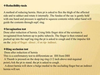 Reducibility-taxis
A method of reducing hernia. Here pt is asked to flex the thigh of the affected
side and to adduct and rotate it internally .The fundus of the sac is gently held
with one hand and pressure is applied to squeeze contents while other hand will
guide the contents through supf. ring.
Invagination test
Done after reduction of hernia. Using little finger skin of the scrotum is
invaginated from bottom up to pubic tubercle. The finger is then rotated and
pushed up into the supf ing ring.the pt is asked to cough and if the impulse felt
on the pulp of finger –direct ; if on tip- indirect.
Ring occlusion test
Done after reduction of hernia
This is a confirmatory test to differentiate an IIH from DIH
A Thumb is pressed on the deep ing ring (1/2 inch above mid-inguinal
point).Ask the pt to stand. the pt is asked to cough .
A direct hernia will show a bulge medial to the occluding finger but an indirect
hernia will not.
 