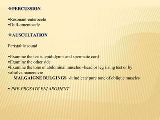 PERCUSSION
Resonant-enterocele
Dull-omentocele
AUSCULTATION
Peristaltic sound
Examine the testis ,epididymis and spermatic cord
Examine the other side
Examine the tone of abdominal muscles –head or leg rising test or by
valsalva maneouvre
MALGAIGNE BULGINGS -it indicate pure tone of oblique muscles
 PRE-PROSATE ENLARGMENT
 