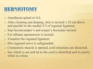 HERNIOTOMY
 Anesthesia-spinal or GA
 After cleaning and draping, skin is incised-1.25 cm above
and parellel to the medial 2/3 of inguinal ligament.
 Sup fascia(camper’s and scarpa’s fascia)are incised.
 Ext oblique aponeurosis is incised.
 Visualize the inguinal ligament.
 Illio inguinal nerve is safeguarded.
 Cremasteric muscle is opened, cord structures are dissected.
 Sac which is ant and lat to the cord is identified and its pearly
white in colour.
 
