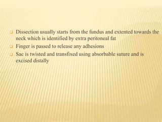  Dissection usually starts from the fundus and extented towards the
neck which is identified by extra peritoneal fat
 Finger is passed to release any adhesions
 Sac is twisted and transfixed using absorbable suture and is
excised distally
 