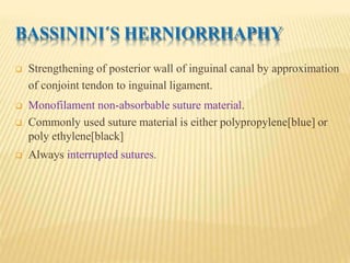 BASSININI´S HERNIORRHAPHY
 Strengthening of posterior wall of inguinal canal by approximation
of conjoint tendon to inguinal ligament.
 Monofilament non-absorbable suture material.
 Commonly used suture material is either polypropylene[blue] or
poly ethylene[black]
 Always interrupted sutures.
 