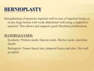 HERNIOPLASTY
Strengthening of posterior inguinal wall in case of inguinal hernia or
in any large hernia with weak abdominal wall using a supportive
material. This allows and supports good fibroblast proliferation.
MATERIALS USED:
o Synthetic: Prolene mesh, Dacron mesh, Morlex mesh, mersiline
sheath.
o Biological: Tensor fascia lata, temporal fascia and skin. Not well
accepted.
 