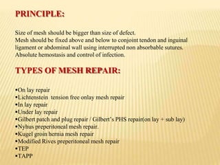 PRINCIPLE:
Size of mesh should be bigger than size of defect.
Mesh should be fixed above and below to conjoint tendon and inguinal
ligament or abdominal wall using interrupted non absorbable sutures.
Absolute hemostasis and control of infection.
TYPES OF MESH REPAIR:
On lay repair
Lichtenstein tension free onlay mesh repair
In lay repair
Under lay repair
Gilbert patch and plug repair / Gilbert’s PHS repair(on lay + sub lay)
Nyhus preperitoneal mesh repair.
Kugel groin hernia mesh repair
Modified Rives preperitoneal mesh repair
TEP
TAPP
 