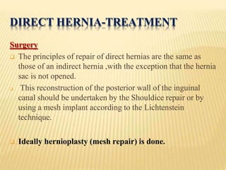 DIRECT HERNIA-TREATMENT
Surgery
 The principles of repair of direct hernias are the same as
those of an indirect hernia ,with the exception that the hernia
sac is not opened.
 This reconstruction of the posterior wall of the inguinal
canal should be undertaken by the Shouldice repair or by
using a mesh implant according to the Lichtenstein
technique.
 Ideally hernioplasty (mesh repair) is done.
 