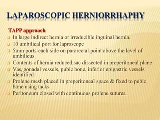 LAPAROSCOPIC HERNIORRHAPHY
TAPP approach
 In large indirect hernia or irreducible inguinal hernia.
 10 umbilical port for laproscope
 5mm ports-each side on pararectal point above the level of
umbilicus
 Contents of hernia reduced,sac dissected in preperitoneal plane
 Vas, gonadal vessels, pubic bone, inferior epigastric vessels
identified
 Prolene mesh placed in preperitoneal space & fixed to pubic
bone using tacks.
 Peritoneum closed with continuous prolene sutures.
 