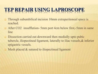 TEP REPAIR USING LAPROSCOPE
 Through subumbilical incision 10mm extraperitoneal space is
reached.
 After CO2 insufflation- 5mm port 4cm below first,-5mm in same
line
 Dissection carried out downward then medially upto pubic
tubercle, iliopectineal ligament, laterally to iliac vessels,& inferior
epigastric vessels.
 Mesh placed & sutured to iliopectineal ligament
 