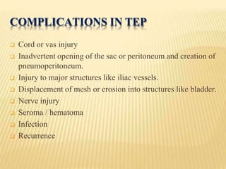 COMPLICATIONS IN TEP
 Cord or vas injury
 Inadvertent opening of the sac or peritoneum and creation of
pneumoperitoneum.
 Injury to major structures like iliac vessels.
 Displacement of mesh or erosion into structures like bladder.
 Nerve injury
 Seroma / hematoma
 Infection
 Recurrence
 