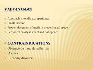 ADVANTAGES
 Approach is totally extraperitoneal
 Small incision
 Proper placement of mesh in preperitoneal space
 Peritoneal cavity is intact and not opened
 CONTRAINDICATIONS
 Obstructed/strangulated hernia
 Ascites
 Bleeding disorders
 