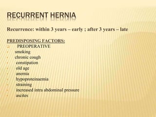 RECURRENT HERNIA
Recurrence: within 3 years – early ; after 3 years – late
PREDISPOSING FACTORS:
 PREOPERATIVE
 smoking
 chronic cough
 constipation
 old age
 anemia
 hypoproteinaemia
 straining
 increased intra abdominal pressure
 ascites
 