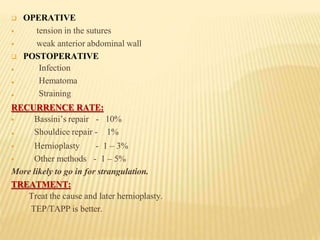  OPERATIVE

 tension in the sutures
weak anterior abdominal wall
 POSTOPERATIVE



Infection
Hematoma
Straining
RECURRENCE RATE:
 Bassini’s repair - 10%
Shouldice repair - 1%

 Hernioplasty
 Other methods
- 1 – 3%
- 1 – 5%
More likely to go in for strangulation.
TREATMENT:
Treat the cause and later hernioplasty.
TEP/TAPP is better.
 