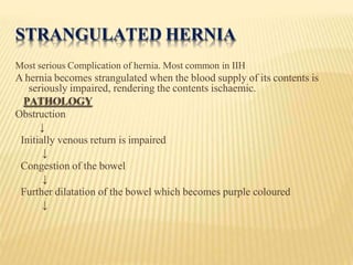 STRANGULATED HERNIA
Most serious Complication of hernia. Most common in IIH
A hernia becomes strangulated when the blood supply of its contents is
seriously impaired, rendering the contents ischaemic.
PATHOLOGY
Obstruction
↓
Initially venous return is impaired
↓
Congestion of the bowel
↓
Further dilatation of the bowel which becomes purple coloured
↓
 