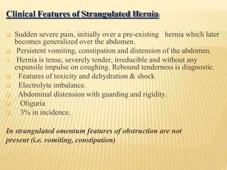 Clinical Features of Strangulated Hernia
 Sudden severe pain, initially over a pre-existing hernia which later
becomes generalized over the abdomen.
 Persistent vomiting, constipation and distension of the abdomen.
 Hernia is tense, severely tender, irreducible and without any
expansile impulse on coughing. Rebound tenderness is diagnostic.
 Features of toxicity and dehydration & shock
 Electrolyte imbalance.
 Abdominal distension with guarding and rigidity.
 Oliguria
 3% in incidence.
In strangulated omentum features of obstruction are not
present (i.e. vomiting, constipation)
 