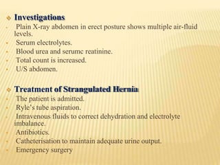  Investigations
 Plain X-ray abdomen in erect posture shows multiple air-fluid
levels.
 Serum electrolytes.
 Blood urea and serumc reatinine.
 Total count is increased.
 U/S abdomen.
 Treatment of Strangulated Hernia
 The patient is admitted.
 Ryle’s tube aspiration.
 Intravenous fluids to correct dehydration and electrolyte
imbalance.
 Antibiotics.
 Catheterisation to maintain adequate urine output.
 Emergency surgery
 
