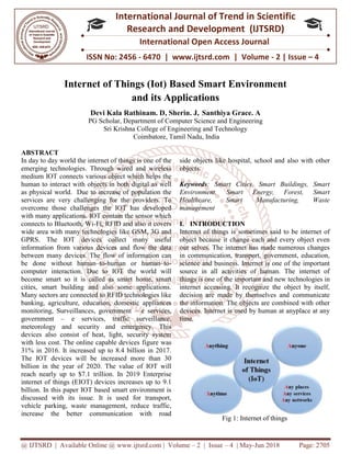@ IJTSRD | Available Online @ www.ijtsrd.com
ISSN No: 2456
International
Research
Internet of Things (Iot)
Devi Kala Rathinam. D
PG Scholar, Dep
Sri Krishna College of Engineering and Technology
ABSTRACT
In day to day world the internet of things is one of the
emerging technologies. Through wired and wireless
medium IOT connects various object which helps the
human to interact with objects in both digital as well
as physical world. Due to increase of population the
services are very challenging for the providers. To
overcome those challenges the IOT has developed
with many applications. IOT contain the sensor which
connects to Bluetooth, Wi-Fi, RFID and also it covers
wide area with many technologies like GSM, 3G and
GPRS. The IOT devices collect many useful
information from various devices and flow the data
between many devices. The flow of information can
be done without human–to-human or human
computer interaction. Due to IOT the world will
become smart so it is called as smart home, smart
cities, smart building and also some applications.
Many sectors are connected to RFID technologies like
banking, agriculture, education, domestic appliances
monitoring, Surveillances, government
government – e services, traffic surveillance,
meteorology and security and emergency. This
devices also consist of heat, light, security system
with less cost. The online capable devices
31% in 2016. It increased up to 8.4 billion in 2017.
The IOT devices will be increased more than 30
billion in the year of 2020. The value of IOT will
reach nearly up to $7.1 trillion. In 2019 Enterprise
internet of things (EIOT) devices increas
billion. In this paper IOT based smart environment is
discussed with its issue. It is used for transport,
vehicle parking, waste management, reduce traffic,
increase the better communication with road
@ IJTSRD | Available Online @ www.ijtsrd.com | Volume – 2 | Issue – 4 | May-Jun
ISSN No: 2456 - 6470 | www.ijtsrd.com | Volume
International Journal of Trend in Scientific
Research and Development (IJTSRD)
International Open Access Journal
f Things (Iot) Based Smart Environment
and its Applications
Devi Kala Rathinam. D, Sherin. J, Santhiya Grace. A
epartment of Computer Science and Engineering
Sri Krishna College of Engineering and Technology
Coimbatore, Tamil Nadu, India
In day to day world the internet of things is one of the
. Through wired and wireless
medium IOT connects various object which helps the
objects in both digital as well
as physical world. Due to increase of population the
services are very challenging for the providers. To
overcome those challenges the IOT has developed
with many applications. IOT contain the sensor which
Fi, RFID and also it covers
wide area with many technologies like GSM, 3G and
GPRS. The IOT devices collect many useful
information from various devices and flow the data
between many devices. The flow of information can
uman or human–to-
computer interaction. Due to IOT the world will
become smart so it is called as smart home, smart
cities, smart building and also some applications.
Many sectors are connected to RFID technologies like
stic appliances
monitoring, Surveillances, government – e services,
e services, traffic surveillance,
meteorology and security and emergency. This
devices also consist of heat, light, security system
with less cost. The online capable devices figure was
31% in 2016. It increased up to 8.4 billion in 2017.
The IOT devices will be increased more than 30
billion in the year of 2020. The value of IOT will
reach nearly up to $7.1 trillion. In 2019 Enterprise
internet of things (EIOT) devices increases up to 9.1
billion. In this paper IOT based smart environment is
discussed with its issue. It is used for transport,
management, reduce traffic,
increase the better communication with road
side objects like hospital, school and
objects.
Keywords: Smart Cities, Smart Buildings, Smart
Environment, Smart Energy, Forest, Smart
Healthcare, Smart Manufacturing, Waste
management
I. INTRODUCTION
Internet of things is sometimes said to be internet of
object because it change each and every object even
our selves. The internet has made numerous changes
in communication, transport, government, education,
science and business. Internet is one of the important
source in all activities of human. The internet of
things is one of the important and new
internet accessing. It recognize the object by itself,
decision are made by themselves and communicate
the information. The objects are combined with other
devices. Internet is used by human at anyplace at any
time.
Fig 1: Internet of things
Jun 2018 Page: 2705
6470 | www.ijtsrd.com | Volume - 2 | Issue – 4
Scientific
(IJTSRD)
International Open Access Journal
Based Smart Environment
Engineering
side objects like hospital, school and also with other
Smart Cities, Smart Buildings, Smart
Environment, Smart Energy, Forest, Smart
Healthcare, Smart Manufacturing, Waste
Internet of things is sometimes said to be internet of
change each and every object even
selves. The internet has made numerous changes
in communication, transport, government, education,
science and business. Internet is one of the important
source in all activities of human. The internet of
e of the important and new technologies in
internet accessing. It recognize the object by itself,
decision are made by themselves and communicate
the information. The objects are combined with other
devices. Internet is used by human at anyplace at any
Fig 1: Internet of things
 