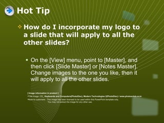 How do I incorporate my logo to a slide that will apply to all the other slides?  On the [View] menu, point to [Master], and then click [Slide Master] or [Notes Master]. Change images to the one you like, then it will apply to all the other slides.  Hot Tip [ Image information in product ] Title Image :CD_  Keyboards and Computers(PhotoDisc), Modern Technologies 2(PhotoDisc) / www.photosclub.co.kr Note to customers : This image has been licensed to be used within this PowerPoint template only.  You may not extract the image for any other use.  