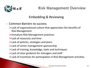 Embedding & Reviewing
•

Common Barriers to success
Lack of organisational culture that appreciates the benefits of
Risk Management
Immature Risk Management practices
Lack of resources and time
Lack of policies, strategies and plans
Lack of senior management sponsorship
Lack of training, knowledge, tools and techniques
Lack of clear guidance for managers and staff
Lack of incentives for participation in Risk Management activities
Dartview Consulting Limited

65

 