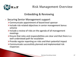 Embedding & Reviewing
•

Securing Senior Management support
Communicate appointment of board level sponsor
Include risk-related objectives in senior management bonus
scheme
Include a review of risks on the agenda of all management
meetings
Ensure that roles and responsibilities are clear and that there is a
well-understood path for escalation
Provide regular reporting on risks and their potential impact
Communicate successfully planned and implemented risk
responses

Dartview Consulting Limited

67

 