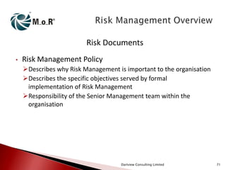 Risk Documents
•

Risk Management Policy
Describes why Risk Management is important to the organisation
Describes the specific objectives served by formal
implementation of Risk Management
Responsibility of the Senior Management team within the
organisation

Dartview Consulting Limited

71

 