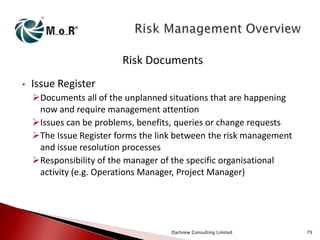 Risk Documents
•

Issue Register
Documents all of the unplanned situations that are happening
now and require management attention
Issues can be problems, benefits, queries or change requests
The Issue Register forms the link between the risk management
and issue resolution processes
Responsibility of the manager of the specific organisational
activity (e.g. Operations Manager, Project Manager)

Dartview Consulting Limited

79

 
