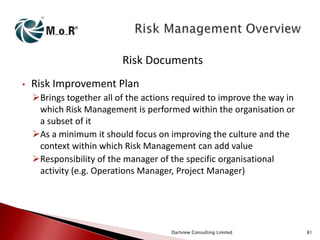 Risk Documents
•

Risk Improvement Plan
Brings together all of the actions required to improve the way in
which Risk Management is performed within the organisation or
a subset of it
As a minimum it should focus on improving the culture and the
context within which Risk Management can add value
Responsibility of the manager of the specific organisational
activity (e.g. Operations Manager, Project Manager)

Dartview Consulting Limited

81

 